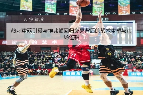 热刺重磅引援与埃弗顿回归交易背后的战术重塑与市场逻辑